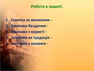 Робота в зошиті.
1. Гонитва за женихами -
2. Заміжжя бездумне -
3. Заміжжя з користі -
4. Заміжжя як традиція –
5. Заміжжя з кохання -
 