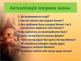 Актуалізація опорних знань:
1. Де розвиваються події?
2. Що ми знаємо про родину Беннет?
3. Яка проблема була в родині Беннет і як її
намагалась вирішити місіс Беннет?
4. Що відбулось на провінційному балу?
5. Чому містер Бінглі покинув Джейн?
6. Чому містер Дарсі був проти містера Вікема?
7. Як сприйняла Елізабет спробу Дарсі
завадити намірам Вікхема?
8. Як Вікхем змінив свій намір щодо сестер?
 