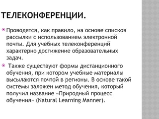 ТЕЛЕКОНФЕРЕНЦИИ.
 Проводятся, как правило, на основе списков
рассылки с использованием электронной
почты. Для учебных телеконференций
характерно достижение образовательных
задач.
 Также существуют формы дистанционного
обучения, при котором учебные материалы
высылаются почтой в регионы. В основе такой
системы заложен метод обучения, который
получил название «Природный процесс
обучения» (Natural Learning Manner).
 