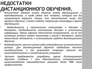 НЕДОСТАТКИ
ДИСТАНЦИОННОГО ОБУЧЕНИЯ.
 Отсутствие прямого очного общения между обучающимися и
преподавателем. А когда рядом нет человека, который мог бы
эмоционально окрасить знания, это значительный минус для
процесса обучения. Сложно создать творческую атмосферу в группе
обучающихся.
 Необходимость в персональном компьютере и доступе в
Интернет. Необходимость постоянного доступа к источникам
информации. Нужна хорошая техническая оснащенность, но не все
желающие учиться имеют компьютер и выход в Интернет, нужна
техническая готовность к использованию средств дистанционного
обучения.
 Необходимость наличия целого ряда индивидуально-психологических
условий. Для дистанционного обучения необходима жесткая
самодисциплина, а его результат напрямую зависит от
самостоятельности и сознательности учащегося.
 -Высокая трудоемкость разработки курсов дистанционного
обучения. Создание 1 часа действительно интерактивного
мультимедийного взаимодействия занимает более 1000 часов
профессионалов.
 