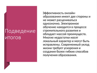 Подведение
итогов
Эффективность онлайн-
образования имеет две стороны и
не может расцениваться
однозначно. Электронное
обучение находится в процессе
стремительного развития и
обладает массой преимуществ.
Многие недостатки носят
локальный характер и могут быть
исправлены. Современный уклад
жизни требует ускорения и
создания более гибких способов
получения образования.
 