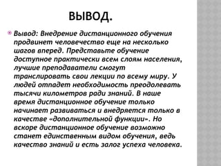 ВЫВОД.
 Вывод: Внедрение дистанционного обучения
продвинет человечество еще на несколько
шагов вперед. Представьте обучение
доступное практически всем слоям населения,
лучшие преподаватели смогут
транслировать свои лекции по всему миру. У
людей отпадет необходимость преодолевать
тысячи километров ради знаний. В наше
время дистанционное обучение только
начинает развиваться и внедряется только в
качестве «дополнительной функции». Но
вскоре дистанционное обучение возможно
станет единственным видом обучения, ведь
качество знаний и есть залог успеха человека.
 