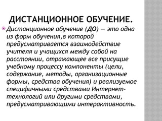 ДИСТАНЦИОННОЕ ОБУЧЕНИЕ.
 Дистанционное обучение (ДО) — это одна
из форм обучения,в которой
предусматривается взаимодействие
учителя и учащихся между собой на
расстоянии, отражающее все присущие
учебному процессу компоненты (цели,
содержание, методы, организационные
формы, средства обучения) и реализуемое
специфичными средствами Интернет-
технологий или другими средствами,
предусматривающими интерактивность.
 