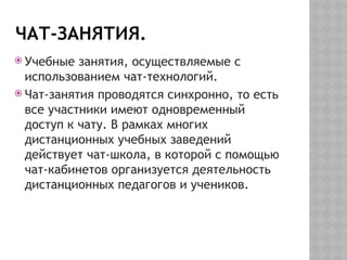 ЧАТ-ЗАНЯТИЯ.
 Учебные занятия, осуществляемые с
использованием чат-технологий.
 Чат-занятия проводятся синхронно, то есть
все участники имеют одновременный
доступ к чату. В рамках многих
дистанционных учебных заведений
действует чат-школа, в которой с помощью
чат-кабинетов организуется деятельность
дистанционных педагогов и учеников.
 