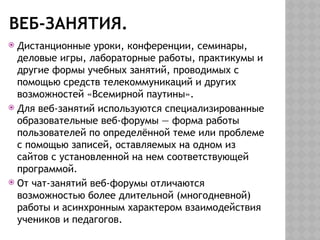 ВЕБ-ЗАНЯТИЯ.
 Дистанционные уроки, конференции, семинары,
деловые игры, лабораторные работы, практикумы и
другие формы учебных занятий, проводимых с
помощью средств телекоммуникаций и других
возможностей «Всемирной паутины».
 Для веб-занятий используются специализированные
образовательные веб-форумы — форма работы
пользователей по определённой теме или проблеме
с помощью записей, оставляемых на одном из
сайтов с установленной на нем соответствующей
программой.
 От чат-занятий веб-форумы отличаются
возможностью более длительной (многодневной)
работы и асинхронным характером взаимодействия
учеников и педагогов.
 