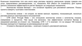 Конечным показателем того или иного вида рекламы является увеличение продаж товаров или
услуг, предлагаемых рекламодателем, т.е. показатель ROI (Return On Investment). Для оценки
данного показателя эффективности расчѐт базируют на следующих показателях:
– Количество показов баннера – это основной параметр для рекламной кампании. Показы
принято измерять тысячами и миллионами.
– Количество кликов – это второй, не менее важный, параметр, показывающий, насколько
реклама реально заинтересовала пользователей.
– CTR (Сlick Through Rate) – это отношение количества кликов к количеству показов,
измеряемое в процентах. Чем выше эта величина, тем эффективнее считается баннер (к
имиджевой рекламе не относит- ся). Например, CTR = 2 % означает, что на каждые 100 показов
баннера приходится 2 перехода на рекламируемый им сайт.
– Стоимость баннерной рекламы – конечная стоимость рекламной кампании.
 