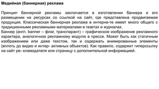 Медийная (баннерная) реклама
Принцип баннерной рекламы заключается в изготовлении баннера и его
размещении на ресурсах со ссылкой на сайт, где представлена продвигаемая
продукция. Классическая баннерная реклама в интерне-те имеет много общего с
традиционными рекламными материалами в газетах и журналах.
Баннер (англ. banner – флаг, транспарант) – графическое изображение рекламного
характера, аналогичное рекламному модулю в прессе. Может быть как статичным
изображением или даже текстом, так и содержать анимированные элементы
(вплоть до видео и интер- активных объектов). Как правило, содержит гиперссылку
на сайт ре- кламодателя или страницу с дополнительной информацией.
 