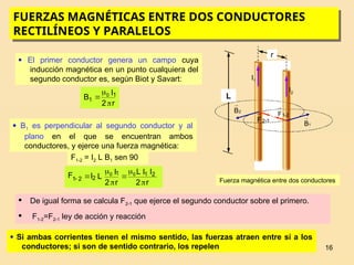 16
I2
I1
r
Fuerza magnética entre dos conductores
FUERZAS MAGNÉTICAS ENTRE DOS CONDUCTORES
RECTILÍNEOS Y PARALELOS
L
2
B

1
B

1
2-
F
 2
-
1
F

 El primer conductor genera un campo cuya
inducción magnética en un punto cualquiera del
segundo conductor es, según Biot y Savart:
r
2
I
B 1
1
0



 B1 es perpendicular al segundo conductor y al
plano en el que se encuentran ambos
conductores, y ejerce una fuerza magnética:
F1-2 = I2 L B1 sen 90
r
2
I
I
L
r
2
I
L
I
F 2
1
1
2
2
1
0
0







 De igual forma se calcula F2-1 que ejerce el segundo conductor sobre el primero.
 F1-2=F2-1 ley de acción y reacción
 Si ambas corrientes tienen el mismo sentido, las fuerzas atraen entre sí a los
conductores; si son de sentido contrario, los repelen
 