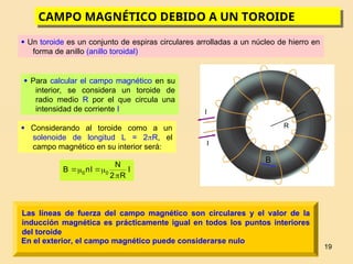 19
CAMPO MAGNÉTICO DEBIDO A UN TOROIDE
 Un toroide es un conjunto de espiras circulares arrolladas a un núcleo de hierro en
forma de anillo (anillo toroidal)
 Para calcular el campo magnético en su
interior, se considera un toroide de
radio medio R por el que circula una
intensidad de corriente I
 Considerando al toroide como a un
solenoide de longitud L = 2R, el
campo magnético en su interior será:
I
R
2
N
I
n
B 0
0





Las líneas de fuerza del campo magnético son circulares y el valor de la
inducción magnética es prácticamente igual en todos los puntos interiores
del toroide
En el exterior, el campo magnético puede considerarse nulo
I
I
R

B
 