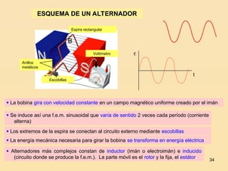 34
Voltímetro
Espira rectangular
Anillos
metálicos
Escobillas
ESQUEMA DE UN ALTERNADOR

B
 La bobina gira con velocidad constante en un campo magnético uniforme creado por el imán
 Se induce así una f.e.m. sinusoidal que varía de sentido 2 veces cada período (corriente
alterna)
 Los extremos de la espira se conectan al circuito externo mediante escobillas
 La energía mecánica necesaria para girar la bobina se transforma en energía eléctrica
 Alternadores más complejos constan de inductor (imán o electroimán) e inducido
(circuito donde se produce la f.e.m.). La parte móvil es el rotor y la fija, el estátor

t
 