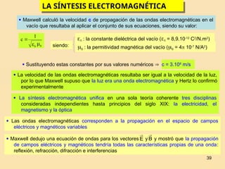 39
LA SÍNTESIS ELECTROMAGNÉTICA
 Maxwell calculó la velocidad c de propagación de las ondas electromagnéticas en el
vacío que resultaba al aplicar el conjunto de sus ecuaciones, siendo su valor:
μ
ε 0
0
1
c 
 Sustituyendo estas constantes por sus valores numéricos  c = 3.108
m/s
siendo:
0 : la constante dieléctrica del vacío (0 = 8,9.10-12
C2
/N.m2
)
0 : la permitividad magnética del vacío (0 = 4 10-7
N/A2
)
 La velocidad de las ondas electromagnéticas resultaba ser igual a la velocidad de la luz,
por lo que Maxwell supuso que la luz era una onda electromagnética y Hertz lo confirmó
experimentalmente
 La síntesis electromagnética unifica en una sola teoría coherente tres disciplinas
consideradas independientes hasta principios del siglo XIX: la electricidad, el
magnetismo y la óptica
 Las ondas electromagnéticas corresponden a la propagación en el espacio de campos
eléctricos y magnéticos variables
 Maxwell dedujo una ecuación de ondas para los vectores y y mostró que la propagación
de campos eléctricos y magnéticos tendría todas las características propias de una onda:
reflexión, refracción, difracción e interferencias
E

B

 