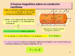 9
2-Fuerza magnética sobre un conductor
rectilíneo
F

I

 Sea un conductor rectilíneo de longitud
L = v t y sección S, por el que
circula una intensidad de corriente I
 Siendo q la carga total que atraviesa
S en un tiempo t, la intensidad de
corriente es:
t
q
I



 La fuerza de Lorentz sobre la carga es:
F = q v B sen  = (I t) v B sen  = I (v t) B sen   F = I L B sen 
 La fuerza magnética sobre un conductor rectilíneo de longitud L por el que circula una
corriente I situado en un campo magnético es:
B

)
( B
L
F x
I




v

q
+
+
+
+
+
+
B

L
S
Segmento de conductor rectilíneo
de longitud L y sección S
 