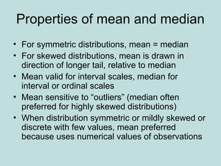 Properties of mean and median
• For symmetric distributions, mean = median
• For skewed distributions, mean is drawn in
direction of longer tail, relative to median
• Mean valid for interval scales, median for
interval or ordinal scales
• Mean sensitive to “outliers” (median often
preferred for highly skewed distributions)
• When distribution symmetric or mildly skewed or
discrete with few values, mean preferred
because uses numerical values of observations
 