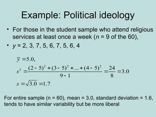 Example: Political ideology
• For those in the student sample who attend religious
services at least once a week (n = 9 of the 60),
• y = 2, 3, 7, 5, 6, 7, 5, 6, 4
2 2 2
2
5.0,
(2 5) (3 5) ... (4 5) 24
3.0
9 1 8
3.0 1.7
y
s
s

     
  

 
For entire sample (n = 60), mean = 3.0, standard deviation = 1.6,
tends to have similar variability but be more liberal
 