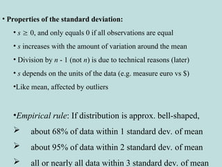 • Properties of the standard deviation:
• s  0, and only equals 0 if all observations are equal
• s increases with the amount of variation around the mean
• Division by n - 1 (not n) is due to technical reasons (later)
• s depends on the units of the data (e.g. measure euro vs $)
•Like mean, affected by outliers
•Empirical rule: If distribution is approx. bell-shaped,
 about 68% of data within 1 standard dev. of mean
 about 95% of data within 2 standard dev. of mean
 all or nearly all data within 3 standard dev. of mean
 