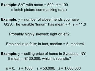 Example: SAT with mean = 500, s = 100
(sketch picture summarizing data)
Example: y = number of close friends you have
GSS: The variable ‘frinum’ has mean 7.4, s = 11.0
Probably highly skewed: right or left?
Empirical rule fails; in fact, median = 5, mode=4
Example: y = selling price of home in Syracuse, NY.
If mean = $130,000, which is realistic?
s = 0, s = 1000, s = 50,000, s = 1,000,000
 