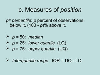 c. Measures of position
pth
percentile: p percent of observations
below it, (100 - p)% above it.
 p = 50: median
 p = 25: lower quartile (LQ)
 p = 75: upper quartile (UQ)
 Interquartile range IQR = UQ - LQ
 
