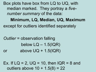 Box plots have box from LQ to UQ, with
median marked. They portray a five-
number summary of the data:
Minimum, LQ, Median, UQ, Maximum
except for outliers identified separately
Outlier = observation falling
below LQ – 1.5(IQR)
or above UQ + 1.5(IQR)
Ex. If LQ = 2, UQ = 10, then IQR = 8 and
outliers above 10 + 1.5(8) = 22
 