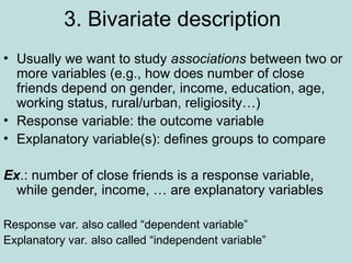 3. Bivariate description
• Usually we want to study associations between two or
more variables (e.g., how does number of close
friends depend on gender, income, education, age,
working status, rural/urban, religiosity…)
• Response variable: the outcome variable
• Explanatory variable(s): defines groups to compare
Ex.: number of close friends is a response variable,
while gender, income, … are explanatory variables
Response var. also called “dependent variable”
Explanatory var. also called “independent variable”
 