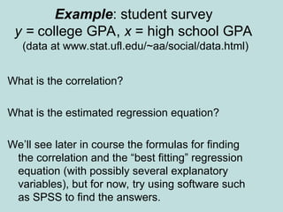 Example: student survey
y = college GPA, x = high school GPA
(data at www.stat.ufl.edu/~aa/social/data.html)
What is the correlation?
What is the estimated regression equation?
We’ll see later in course the formulas for finding
the correlation and the “best fitting” regression
equation (with possibly several explanatory
variables), but for now, try using software such
as SPSS to find the answers.
 