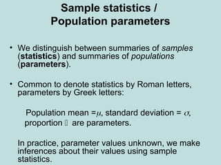 Sample statistics /
Population parameters
• We distinguish between summaries of samples
(statistics) and summaries of populations
(parameters).
• Common to denote statistics by Roman letters,
parameters by Greek letters:
Population mean = standard deviation = 
 proportion are parameters.
 In practice, parameter values unknown, we make
inferences about their values using sample
statistics.
 