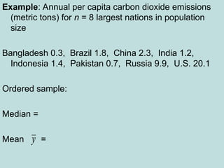 Example: Annual per capita carbon dioxide emissions
(metric tons) for n = 8 largest nations in population
size
Bangladesh 0.3, Brazil 1.8, China 2.3, India 1.2,
Indonesia 1.4, Pakistan 0.7, Russia 9.9, U.S. 20.1
Ordered sample:
Median =
Mean =
y
 