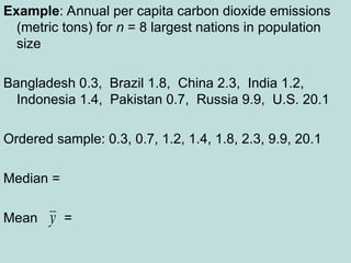 Example: Annual per capita carbon dioxide emissions
(metric tons) for n = 8 largest nations in population
size
Bangladesh 0.3, Brazil 1.8, China 2.3, India 1.2,
Indonesia 1.4, Pakistan 0.7, Russia 9.9, U.S. 20.1
Ordered sample: 0.3, 0.7, 1.2, 1.4, 1.8, 2.3, 9.9, 20.1
Median =
Mean =
y
 