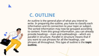 C. OUTLINE
An outline is the general plan of what you intend to
write. In preparing the outline, you have to classify each
information and its connection to your topic or subject.
The sorted information may now be grouped according
to content. From this group information, you can already
provide headings – main and subheadings – which are
parallel in structure. Parallel in structure means that if
you want to use phrases for all the headings, use
phrases all throughout. This type of outline is the topic
outline.
 