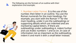 The following are the formats of an outline with their
explanation and example:
1. Number-Letter Format. It is the use of the
number, then letter in an outline. You use the
Roman numerals for the main headings. For
example, you start with the Roman “I” for the
main heading, under it are the subheadings or
supporting details which are indented and are
marked by capital letters. If there are
subheadings under subheading A, indent further
and use Arabic numbers 1 and so on. In case of
information not as important as the subheading,
indent it and mark it with a small letter instead.
 
