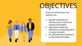 OBJECTIVES
At the end of the lesson, the
students can:
a. describe practically the
effective ways to select and
organize information;
b. appreciate innately the
importance of organizing ideas
in a given situation;
c. Use effectively the techniques
in organizing information.
 