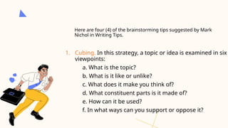 Here are four (4) of the brainstorming tips suggested by Mark
Nichol in Writing Tips.
1. Cubing. In this strategy, a topic or idea is examined in six
viewpoints:
a. What is the topic?
b. What is it like or unlike?
c. What does it make you think of?
d. What constituent parts is it made of?
e. How can it be used?
f. In what ways can you support or oppose it?
 