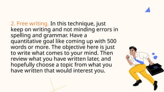 2. Free writing. In this technique, just
keep on writing and not minding errors in
spelling and grammar. Have a
quantitative goal like coming up with 500
words or more. The objective here is just
to write what comes to your mind. Then
review what you have written later, and
hopefully choose a topic from what you
have written that would interest you.
 