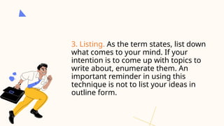 3. Listing. As the term states, list down
what comes to your mind. If your
intention is to come up with topics to
write about, enumerate them. An
important reminder in using this
technique is not to list your ideas in
outline form.
 
