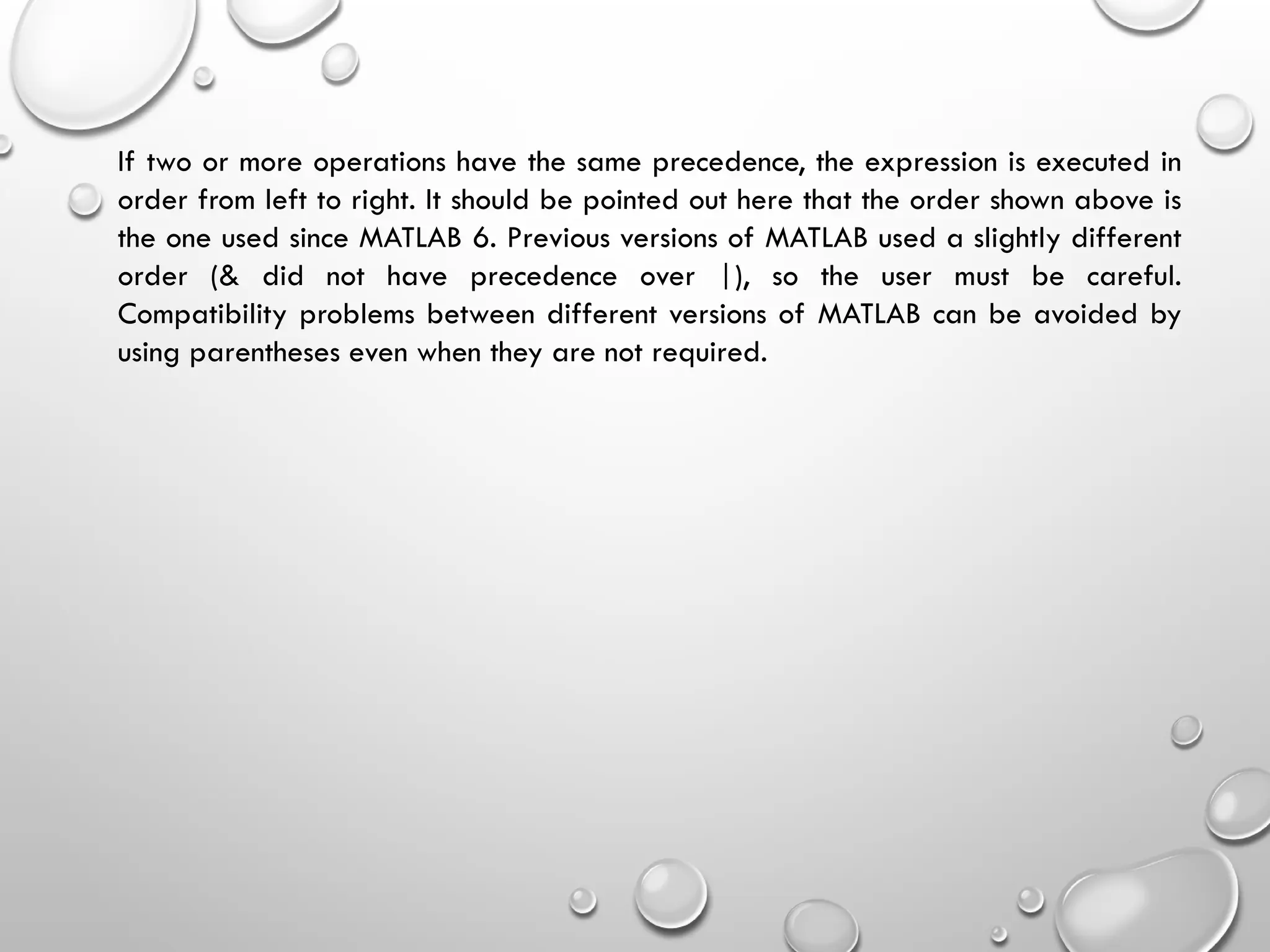 If two or more operations have the same precedence, the expression is executed in
order from left to right. It should be pointed out here that the order shown above is
the one used since MATLAB 6. Previous versions of MATLAB used a slightly different
order (& did not have precedence over |), so the user must be careful.
Compatibility problems between different versions of MATLAB can be avoided by
using parentheses even when they are not required.
 