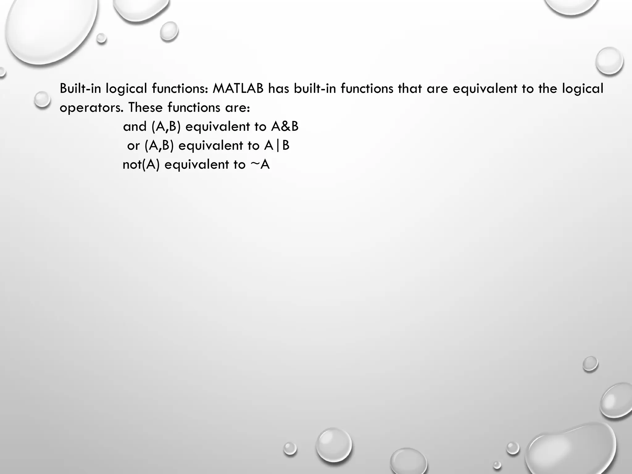Built-in logical functions: MATLAB has built-in functions that are equivalent to the logical
operators. These functions are:
and (A,B) equivalent to A&B
or (A,B) equivalent to A|B
not(A) equivalent to ~A
 