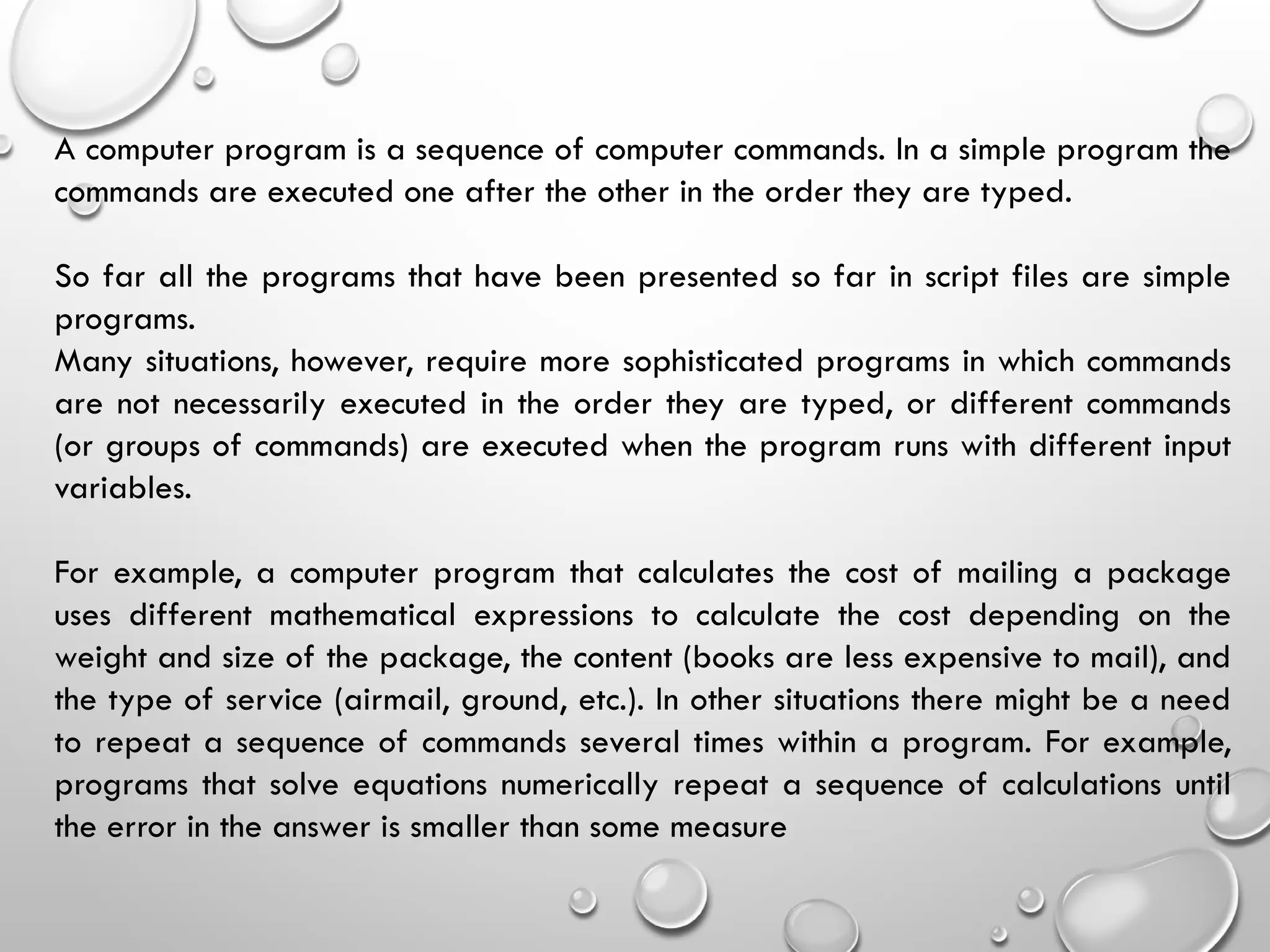 A computer program is a sequence of computer commands. In a simple program the
commands are executed one after the other in the order they are typed.
So far all the programs that have been presented so far in script files are simple
programs.
Many situations, however, require more sophisticated programs in which commands
are not necessarily executed in the order they are typed, or different commands
(or groups of commands) are executed when the program runs with different input
variables.
For example, a computer program that calculates the cost of mailing a package
uses different mathematical expressions to calculate the cost depending on the
weight and size of the package, the content (books are less expensive to mail), and
the type of service (airmail, ground, etc.). In other situations there might be a need
to repeat a sequence of commands several times within a program. For example,
programs that solve equations numerically repeat a sequence of calculations until
the error in the answer is smaller than some measure
 