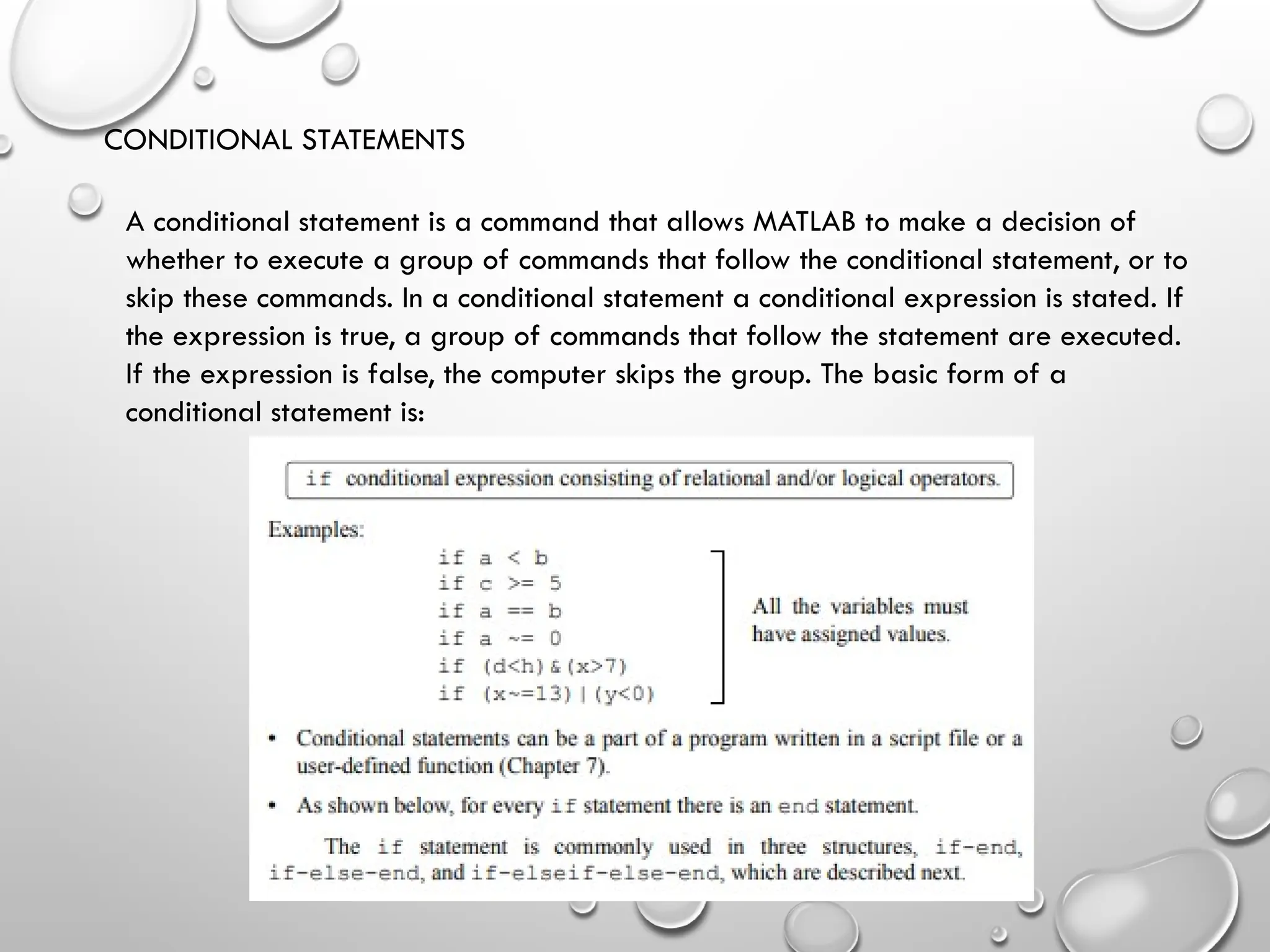 CONDITIONAL STATEMENTS
A conditional statement is a command that allows MATLAB to make a decision of
whether to execute a group of commands that follow the conditional statement, or to
skip these commands. In a conditional statement a conditional expression is stated. If
the expression is true, a group of commands that follow the statement are executed.
If the expression is false, the computer skips the group. The basic form of a
conditional statement is:
 
