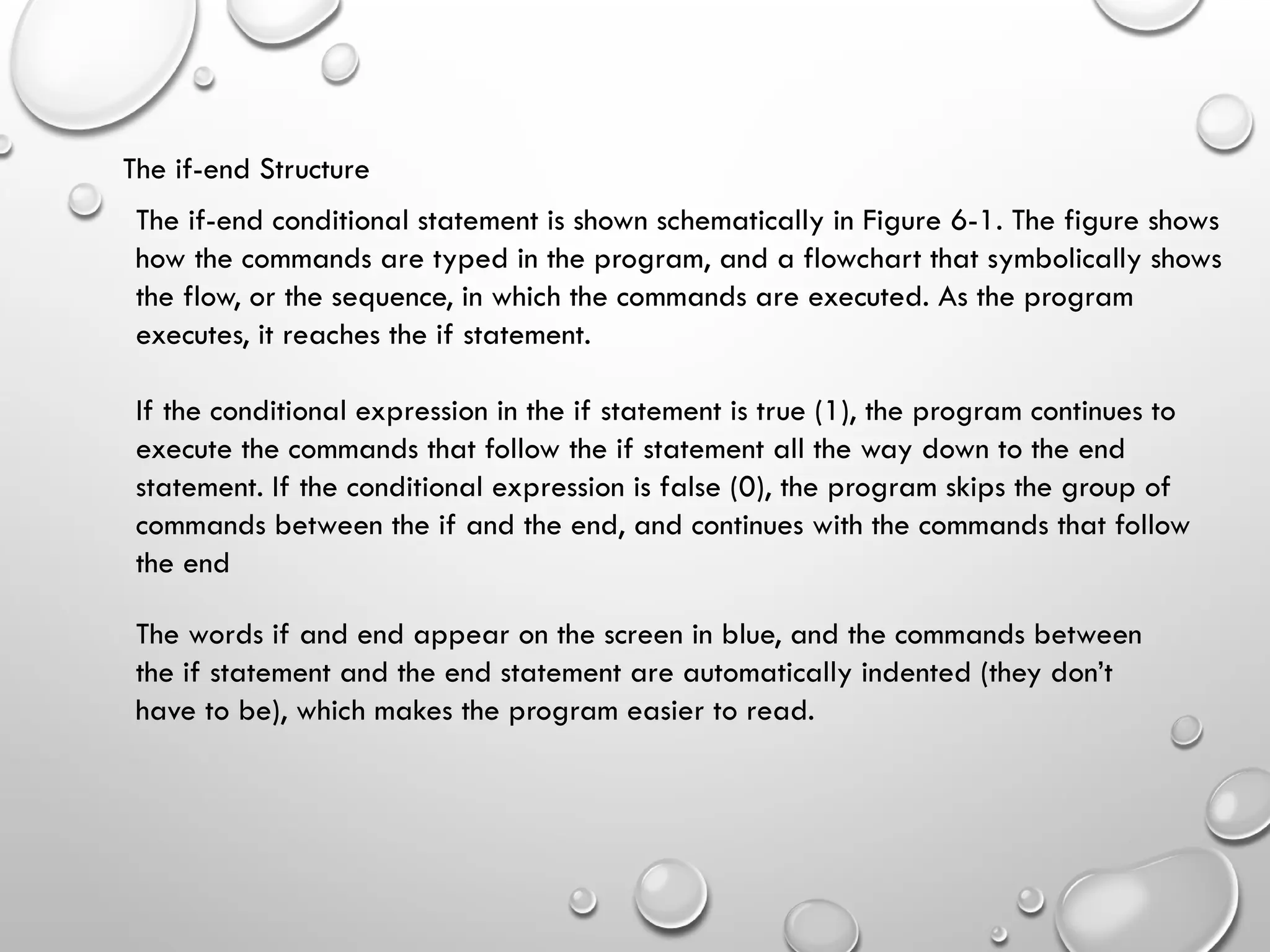 The if-end Structure
The if-end conditional statement is shown schematically in Figure 6-1. The figure shows
how the commands are typed in the program, and a flowchart that symbolically shows
the flow, or the sequence, in which the commands are executed. As the program
executes, it reaches the if statement.
If the conditional expression in the if statement is true (1), the program continues to
execute the commands that follow the if statement all the way down to the end
statement. If the conditional expression is false (0), the program skips the group of
commands between the if and the end, and continues with the commands that follow
the end
The words if and end appear on the screen in blue, and the commands between
the if statement and the end statement are automatically indented (they don’t
have to be), which makes the program easier to read.
 