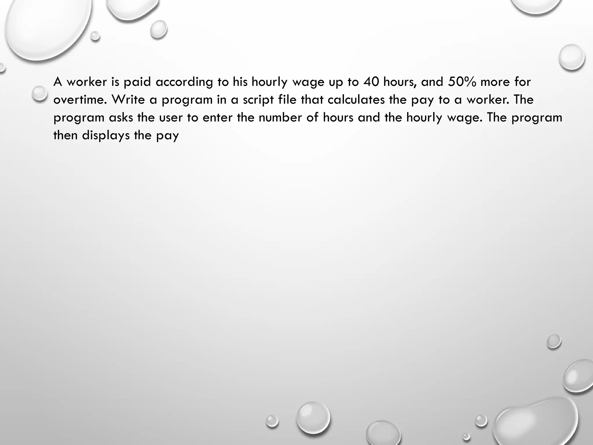 A worker is paid according to his hourly wage up to 40 hours, and 50% more for
overtime. Write a program in a script file that calculates the pay to a worker. The
program asks the user to enter the number of hours and the hourly wage. The program
then displays the pay
 