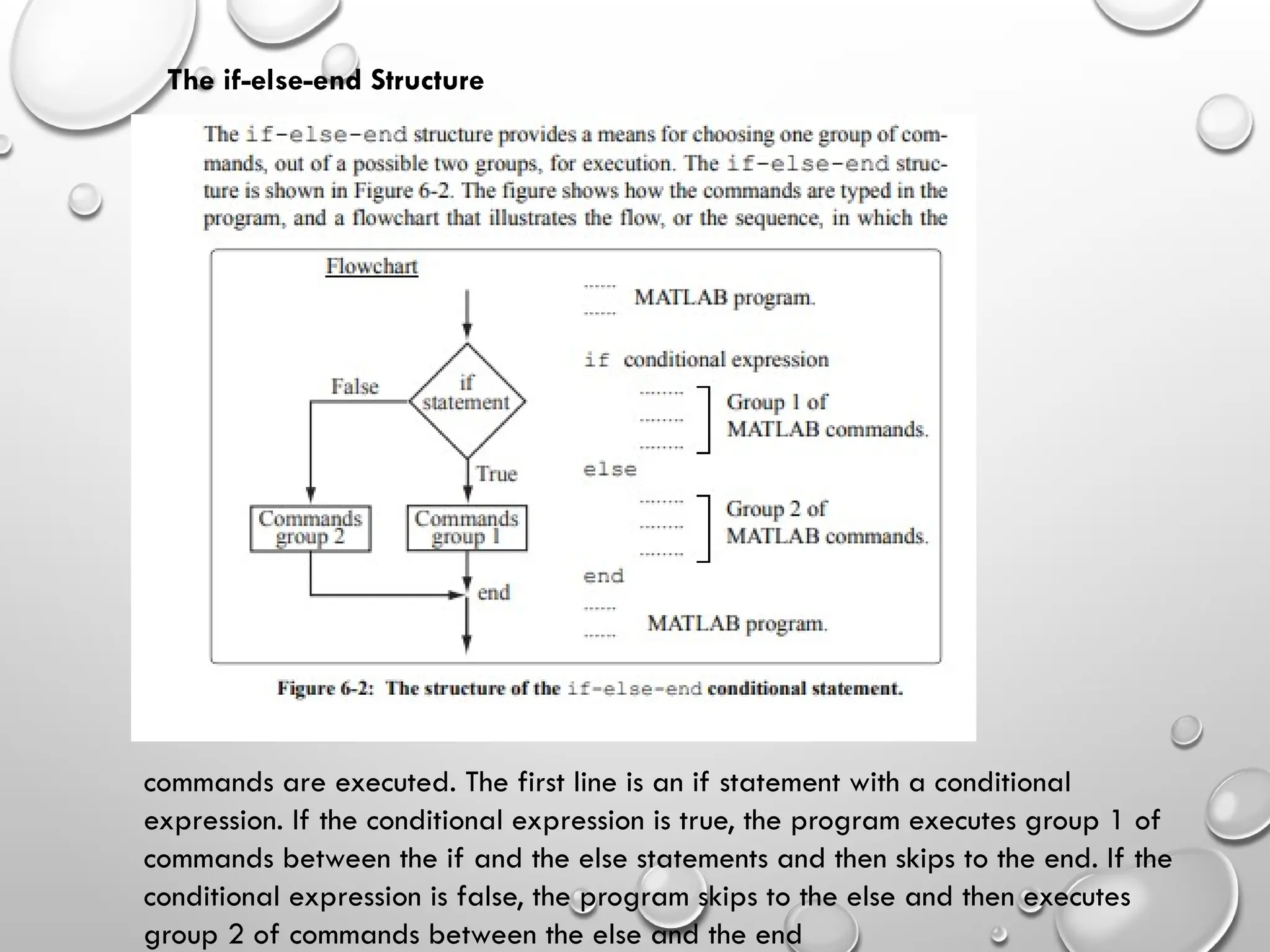 The if-else-end Structure
commands are executed. The first line is an if statement with a conditional
expression. If the conditional expression is true, the program executes group 1 of
commands between the if and the else statements and then skips to the end. If the
conditional expression is false, the program skips to the else and then executes
group 2 of commands between the else and the end
 