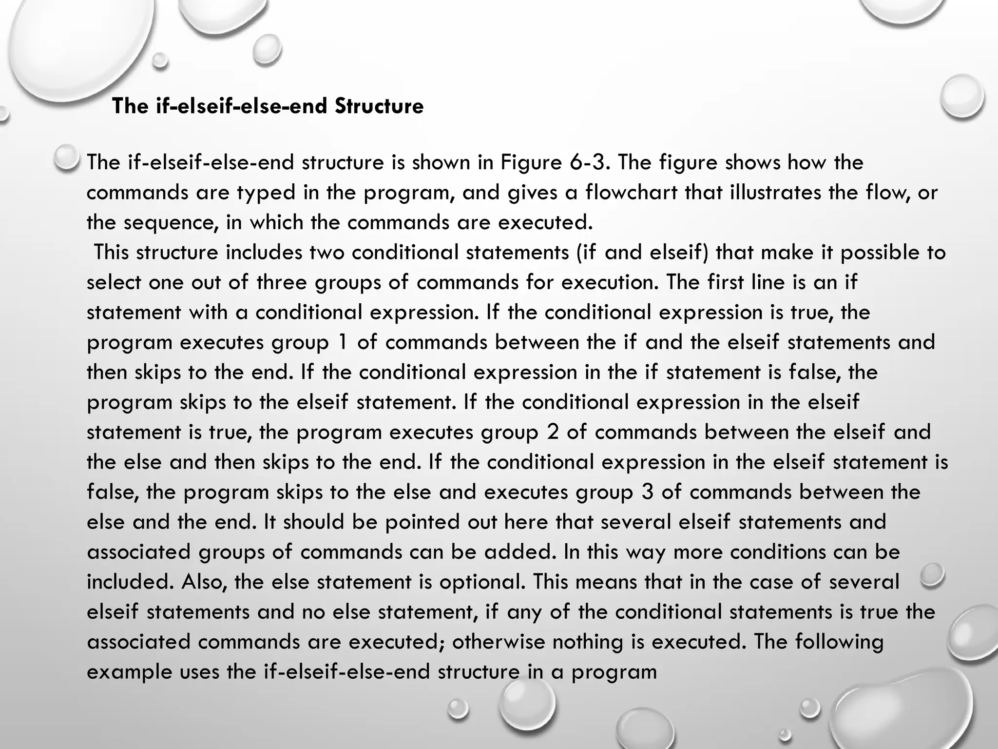 The if-elseif-else-end Structure
The if-elseif-else-end structure is shown in Figure 6-3. The figure shows how the
commands are typed in the program, and gives a flowchart that illustrates the flow, or
the sequence, in which the commands are executed.
This structure includes two conditional statements (if and elseif) that make it possible to
select one out of three groups of commands for execution. The first line is an if
statement with a conditional expression. If the conditional expression is true, the
program executes group 1 of commands between the if and the elseif statements and
then skips to the end. If the conditional expression in the if statement is false, the
program skips to the elseif statement. If the conditional expression in the elseif
statement is true, the program executes group 2 of commands between the elseif and
the else and then skips to the end. If the conditional expression in the elseif statement is
false, the program skips to the else and executes group 3 of commands between the
else and the end. It should be pointed out here that several elseif statements and
associated groups of commands can be added. In this way more conditions can be
included. Also, the else statement is optional. This means that in the case of several
elseif statements and no else statement, if any of the conditional statements is true the
associated commands are executed; otherwise nothing is executed. The following
example uses the if-elseif-else-end structure in a program
 