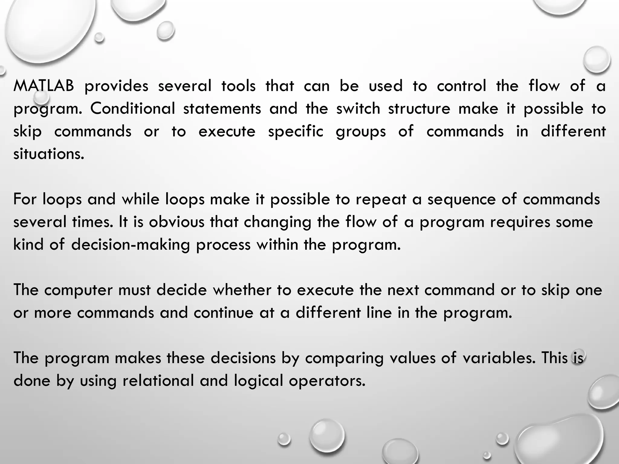MATLAB provides several tools that can be used to control the flow of a
program. Conditional statements and the switch structure make it possible to
skip commands or to execute specific groups of commands in different
situations.
For loops and while loops make it possible to repeat a sequence of commands
several times. It is obvious that changing the flow of a program requires some
kind of decision-making process within the program.
The computer must decide whether to execute the next command or to skip one
or more commands and continue at a different line in the program.
The program makes these decisions by comparing values of variables. This is
done by using relational and logical operators.
 