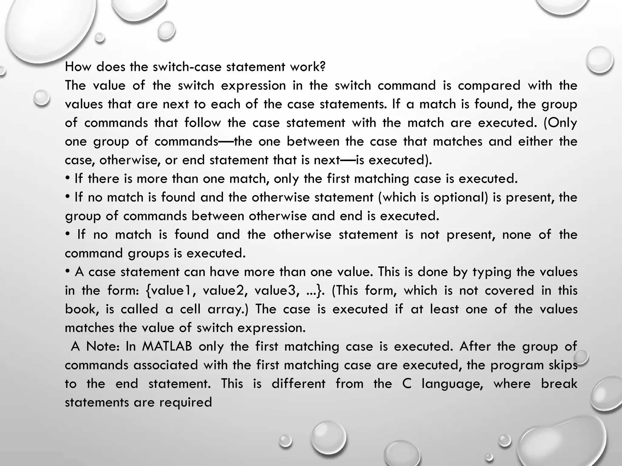 How does the switch-case statement work?
The value of the switch expression in the switch command is compared with the
values that are next to each of the case statements. If a match is found, the group
of commands that follow the case statement with the match are executed. (Only
one group of commands—the one between the case that matches and either the
case, otherwise, or end statement that is next—is executed).
• If there is more than one match, only the first matching case is executed.
• If no match is found and the otherwise statement (which is optional) is present, the
group of commands between otherwise and end is executed.
• If no match is found and the otherwise statement is not present, none of the
command groups is executed.
• A case statement can have more than one value. This is done by typing the values
in the form: {value1, value2, value3, ...}. (This form, which is not covered in this
book, is called a cell array.) The case is executed if at least one of the values
matches the value of switch expression.
A Note: In MATLAB only the first matching case is executed. After the group of
commands associated with the first matching case are executed, the program skips
to the end statement. This is different from the C language, where break
statements are required
 