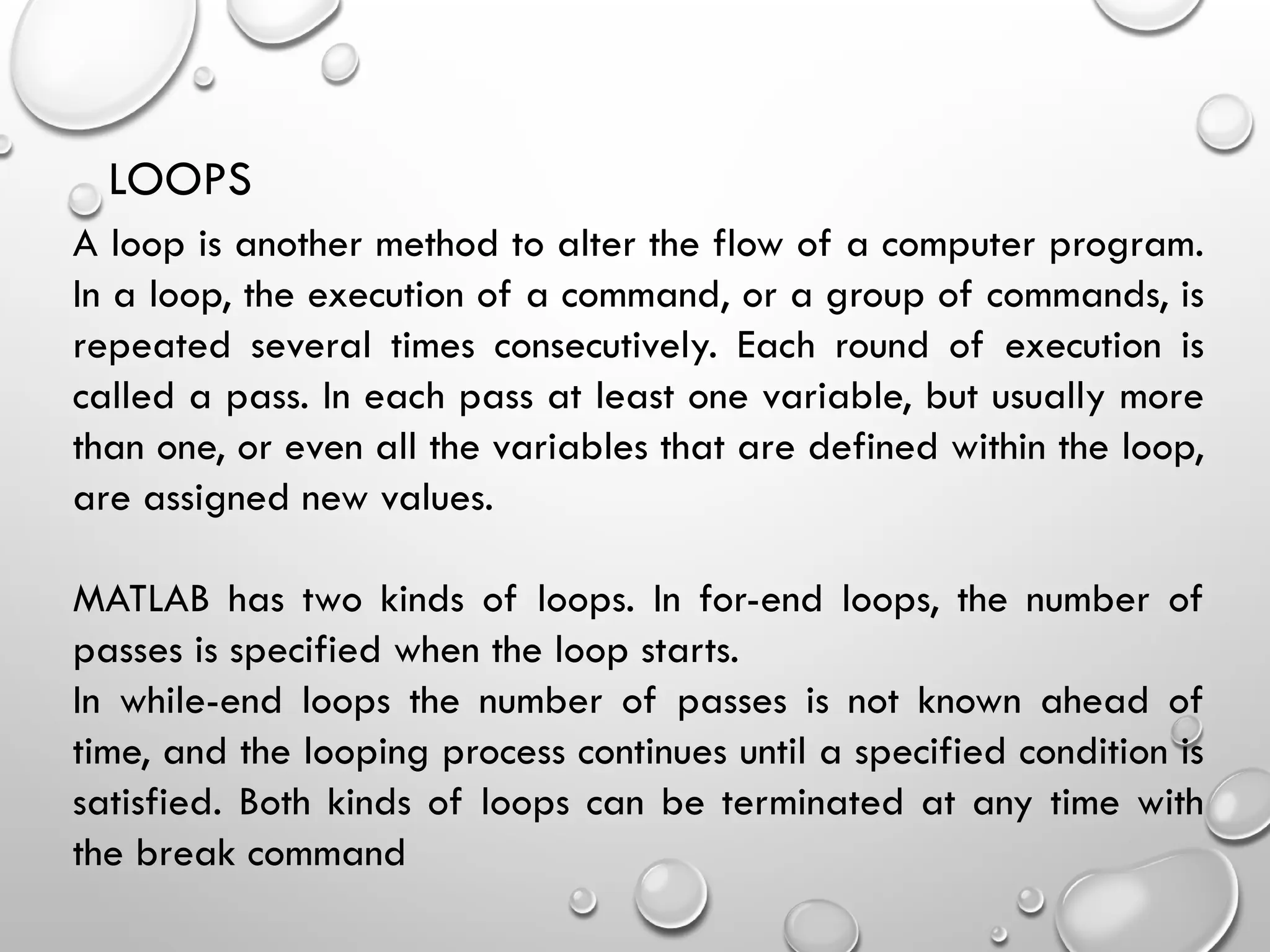 LOOPS
A loop is another method to alter the flow of a computer program.
In a loop, the execution of a command, or a group of commands, is
repeated several times consecutively. Each round of execution is
called a pass. In each pass at least one variable, but usually more
than one, or even all the variables that are defined within the loop,
are assigned new values.
MATLAB has two kinds of loops. In for-end loops, the number of
passes is specified when the loop starts.
In while-end loops the number of passes is not known ahead of
time, and the looping process continues until a specified condition is
satisfied. Both kinds of loops can be terminated at any time with
the break command
 