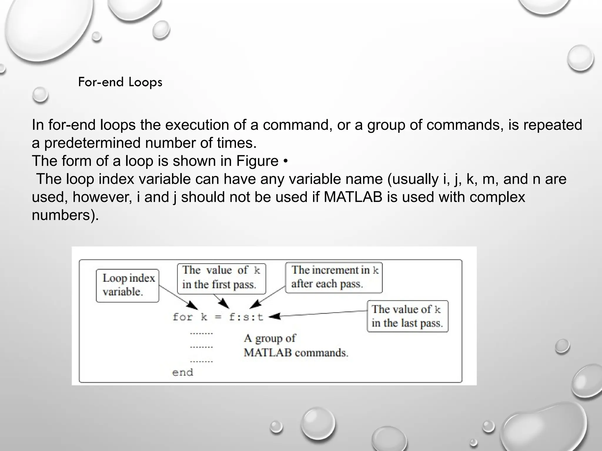For-end Loops
In for-end loops the execution of a command, or a group of commands, is repeated
a predetermined number of times.
The form of a loop is shown in Figure •
The loop index variable can have any variable name (usually i, j, k, m, and n are
used, however, i and j should not be used if MATLAB is used with complex
numbers).
 