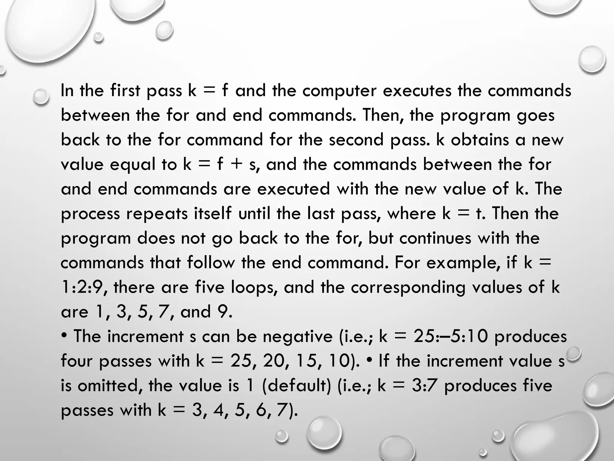 In the first pass k = f and the computer executes the commands
between the for and end commands. Then, the program goes
back to the for command for the second pass. k obtains a new
value equal to k = f + s, and the commands between the for
and end commands are executed with the new value of k. The
process repeats itself until the last pass, where k = t. Then the
program does not go back to the for, but continues with the
commands that follow the end command. For example, if k =
1:2:9, there are five loops, and the corresponding values of k
are 1, 3, 5, 7, and 9.
• The increment s can be negative (i.e.; k = 25:–5:10 produces
four passes with k = 25, 20, 15, 10). • If the increment value s
is omitted, the value is 1 (default) (i.e.; k = 3:7 produces five
passes with k = 3, 4, 5, 6, 7).
 