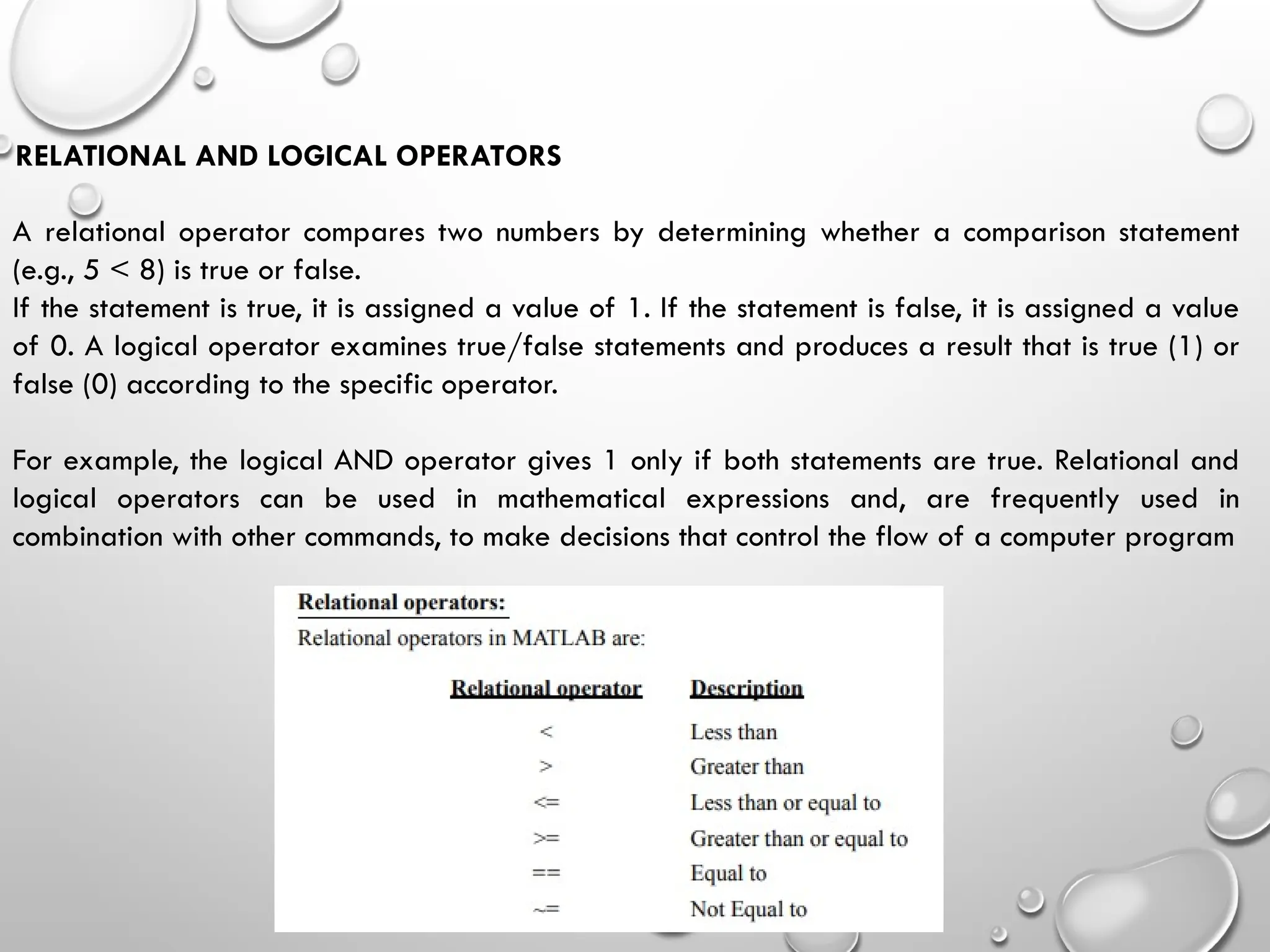 RELATIONAL AND LOGICAL OPERATORS
A relational operator compares two numbers by determining whether a comparison statement
(e.g., 5 < 8) is true or false.
If the statement is true, it is assigned a value of 1. If the statement is false, it is assigned a value
of 0. A logical operator examines true/false statements and produces a result that is true (1) or
false (0) according to the specific operator.
For example, the logical AND operator gives 1 only if both statements are true. Relational and
logical operators can be used in mathematical expressions and, are frequently used in
combination with other commands, to make decisions that control the flow of a computer program
 