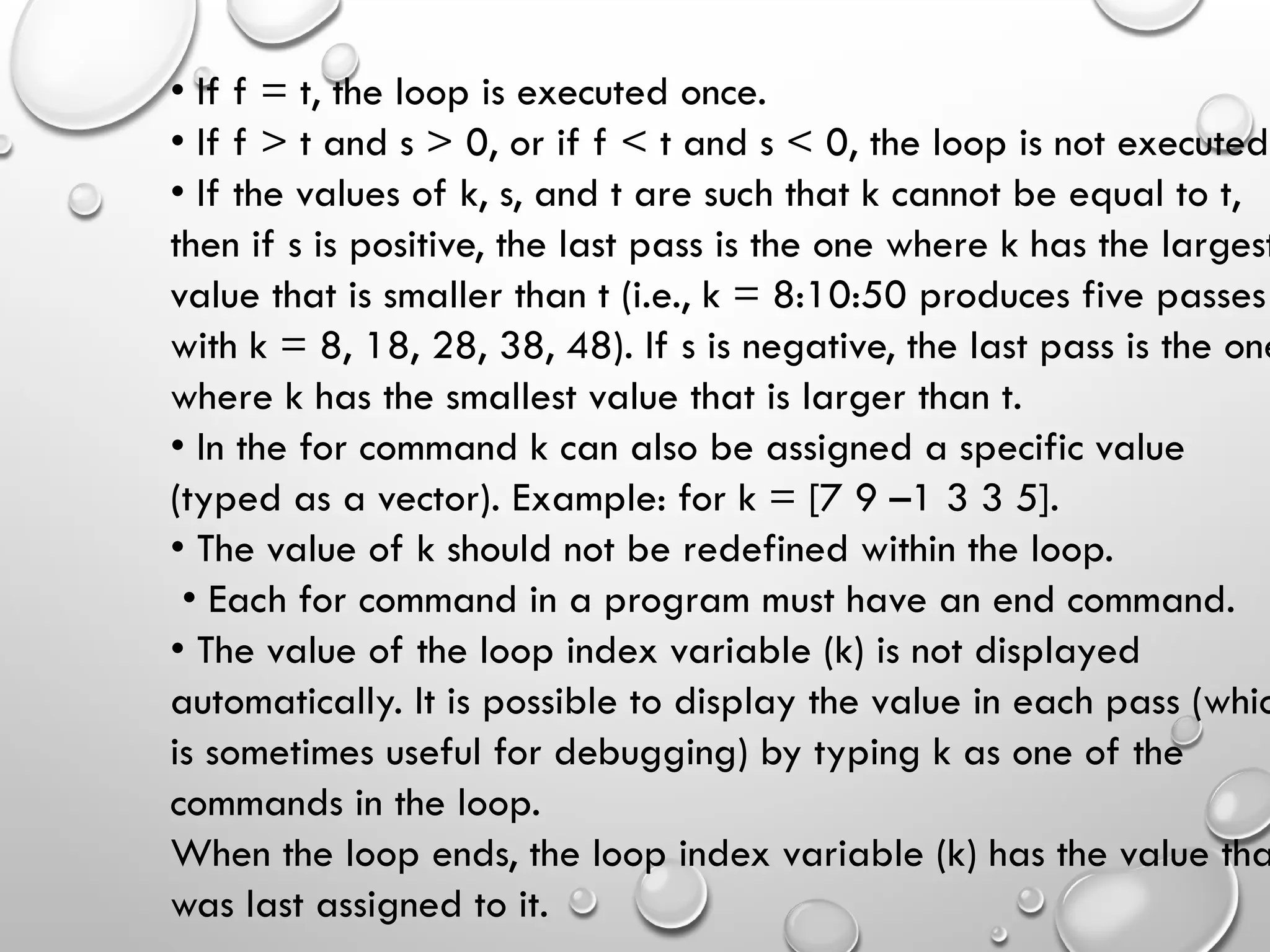 • If f = t, the loop is executed once.
• If f > t and s > 0, or if f < t and s < 0, the loop is not executed.
• If the values of k, s, and t are such that k cannot be equal to t,
then if s is positive, the last pass is the one where k has the largest
value that is smaller than t (i.e., k = 8:10:50 produces five passes
with k = 8, 18, 28, 38, 48). If s is negative, the last pass is the one
where k has the smallest value that is larger than t.
• In the for command k can also be assigned a specific value
(typed as a vector). Example: for k = [7 9 –1 3 3 5].
• The value of k should not be redefined within the loop.
• Each for command in a program must have an end command.
• The value of the loop index variable (k) is not displayed
automatically. It is possible to display the value in each pass (whic
is sometimes useful for debugging) by typing k as one of the
commands in the loop.
When the loop ends, the loop index variable (k) has the value tha
was last assigned to it.
 