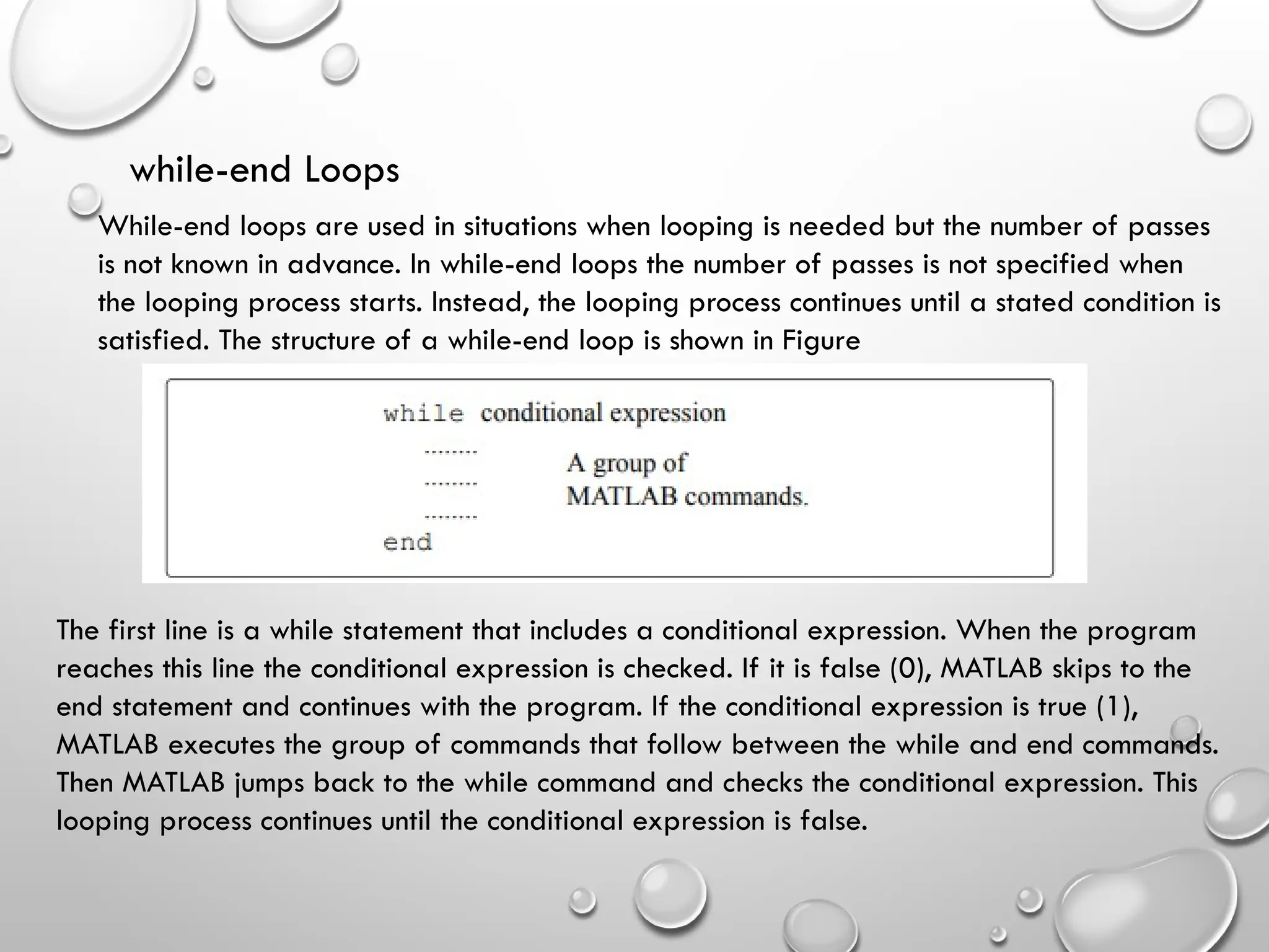 while-end Loops
While-end loops are used in situations when looping is needed but the number of passes
is not known in advance. In while-end loops the number of passes is not specified when
the looping process starts. Instead, the looping process continues until a stated condition is
satisfied. The structure of a while-end loop is shown in Figure
The first line is a while statement that includes a conditional expression. When the program
reaches this line the conditional expression is checked. If it is false (0), MATLAB skips to the
end statement and continues with the program. If the conditional expression is true (1),
MATLAB executes the group of commands that follow between the while and end commands.
Then MATLAB jumps back to the while command and checks the conditional expression. This
looping process continues until the conditional expression is false.
 