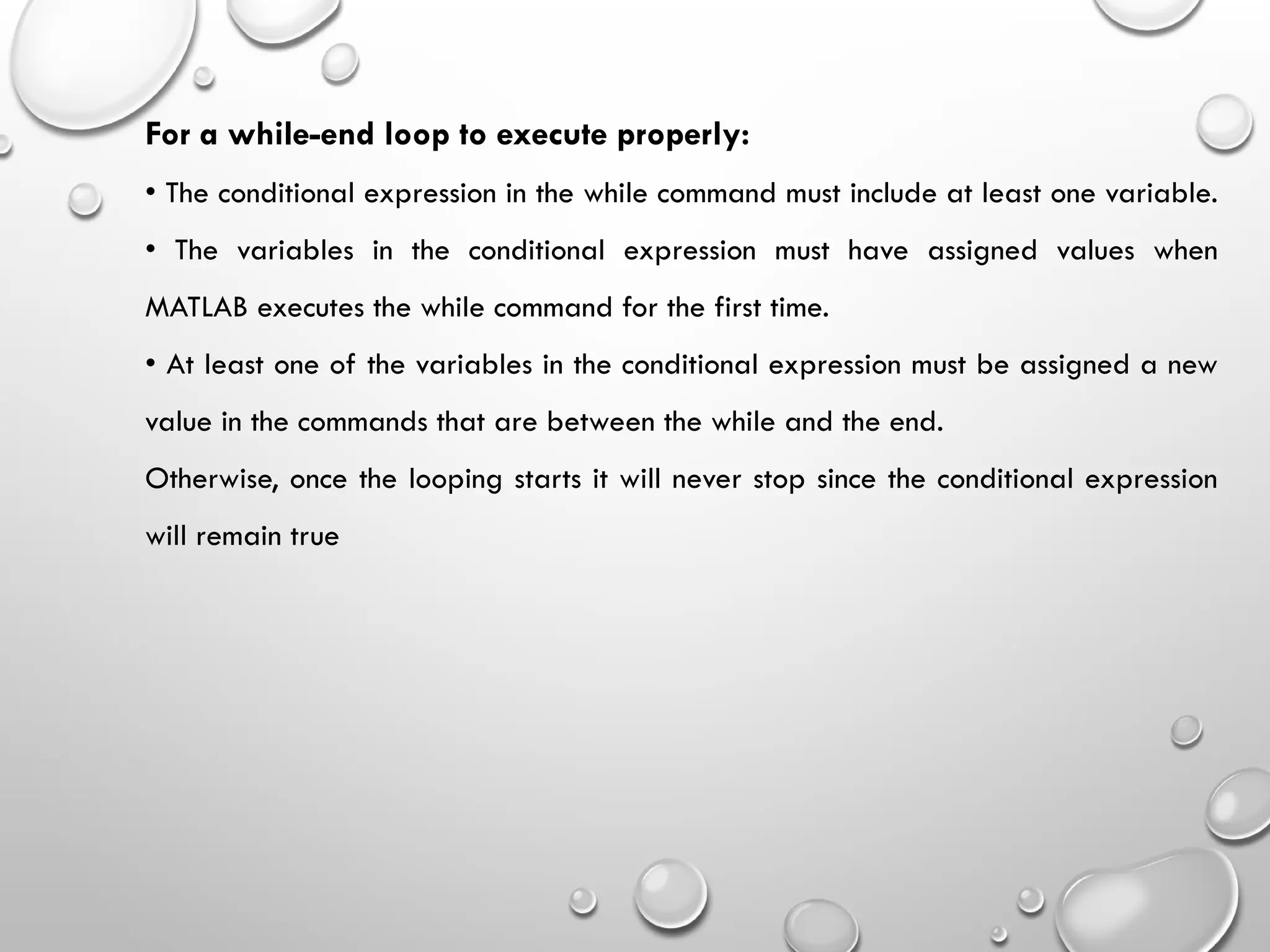 For a while-end loop to execute properly:
• The conditional expression in the while command must include at least one variable.
• The variables in the conditional expression must have assigned values when
MATLAB executes the while command for the first time.
• At least one of the variables in the conditional expression must be assigned a new
value in the commands that are between the while and the end.
Otherwise, once the looping starts it will never stop since the conditional expression
will remain true
 